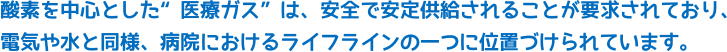 酸素を中心とした”医療ガス”は、安全で安定供給されることが要求されており、電気や水と同様、病院におけるライフラインの一つに位置づけられています。