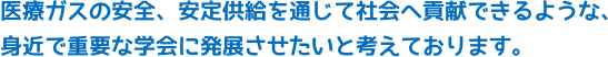 医療ガスの安全、安定供給を通じて社会へ貢献できるような、身近で重要な学会に発展させたいと考えております